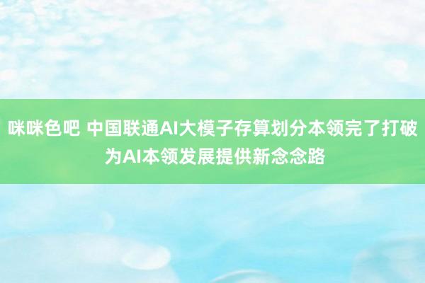 咪咪色吧 中国联通AI大模子存算划分本领完了打破 为AI本领发展提供新念念路