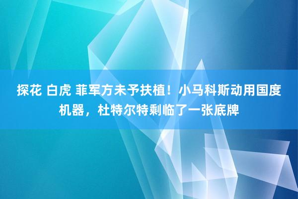 探花 白虎 菲军方未予扶植！小马科斯动用国度机器，杜特尔特剩临了一张底牌