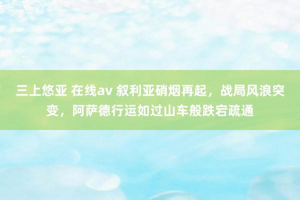 三上悠亚 在线av 叙利亚硝烟再起，战局风浪突变，阿萨德行运如过山车般跌宕疏通