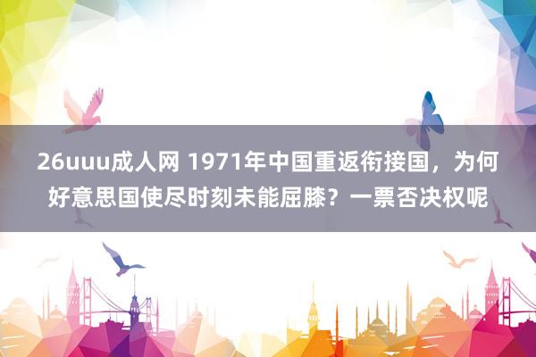 26uuu成人网 1971年中国重返衔接国，为何好意思国使尽时刻未能屈膝？一票否决权呢