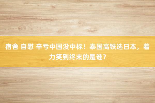 宿舍 自慰 辛亏中国没中标！泰国高铁选日本，着力笑到终末的是谁？