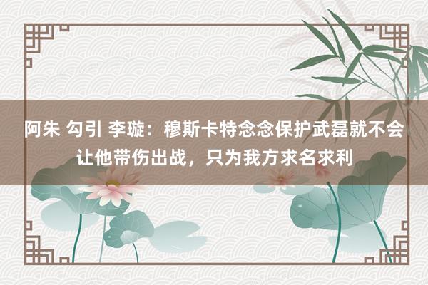 阿朱 勾引 李璇：穆斯卡特念念保护武磊就不会让他带伤出战，只为我方求名求利