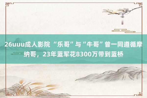 26uuu成人影院 “乐哥”与“牛哥”曾一同遵循摩纳哥，23年蓝军花8300万带到蓝桥