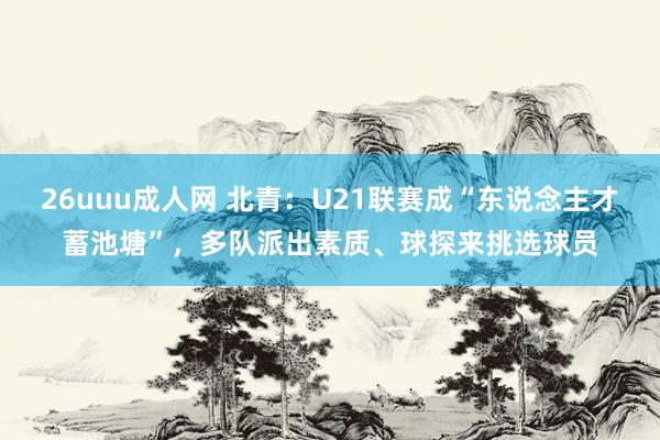 26uuu成人网 北青：U21联赛成“东说念主才蓄池塘”，多队派出素质、球探来挑选球员