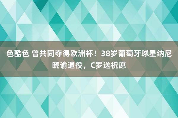 色酷色 曾共同夺得欧洲杯！38岁葡萄牙球星纳尼晓谕退役，C罗送祝愿