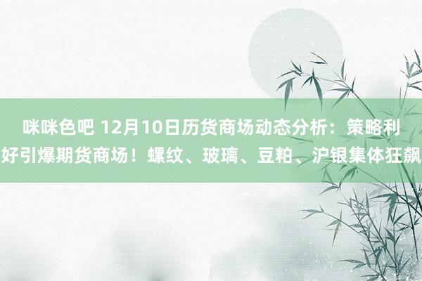 咪咪色吧 12月10日历货商场动态分析：策略利好引爆期货商场！螺纹、玻璃、豆粕、沪银集体狂飙