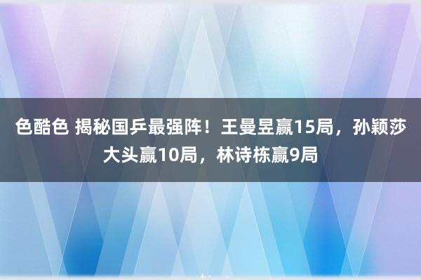 色酷色 揭秘国乒最强阵！王曼昱赢15局，孙颖莎大头赢10局，林诗栋赢9局