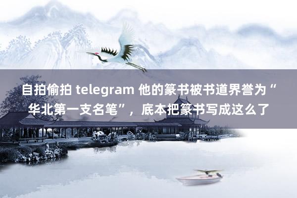 自拍偷拍 telegram 他的篆书被书道界誉为“华北第一支名笔”，底本把篆书写成这么了