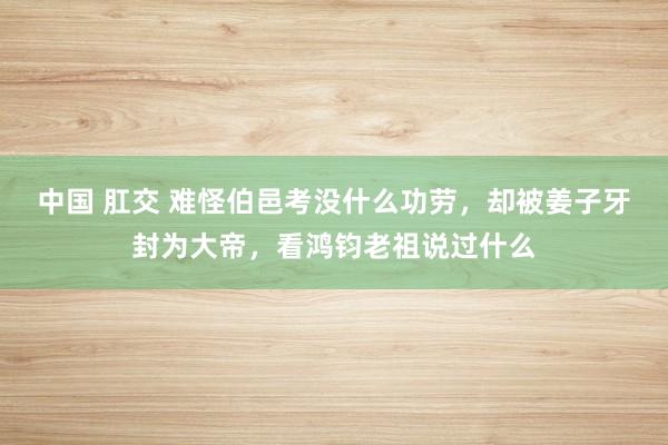 中国 肛交 难怪伯邑考没什么功劳，却被姜子牙封为大帝，看鸿钧老祖说过什么