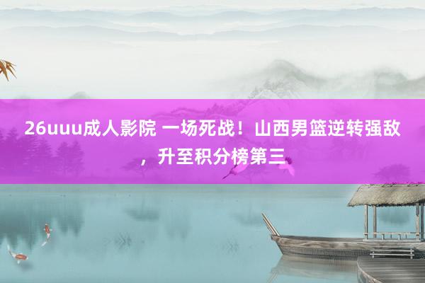 26uuu成人影院 一场死战！山西男篮逆转强敌，升至积分榜第三