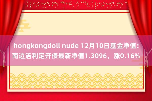 hongkongdoll nude 12月10日基金净值：南边涪利定开债最新净值1.3096，涨0.16%