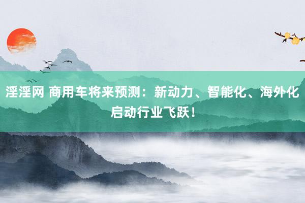 淫淫网 商用车将来预测：新动力、智能化、海外化启动行业飞跃！