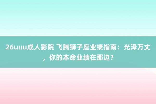 26uuu成人影院 飞腾狮子座业绩指南：光泽万丈，你的本命业绩在那边？