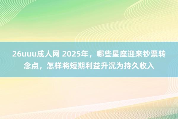 26uuu成人网 2025年，哪些星座迎来钞票转念点，怎样将短期利益升沉为持久收入