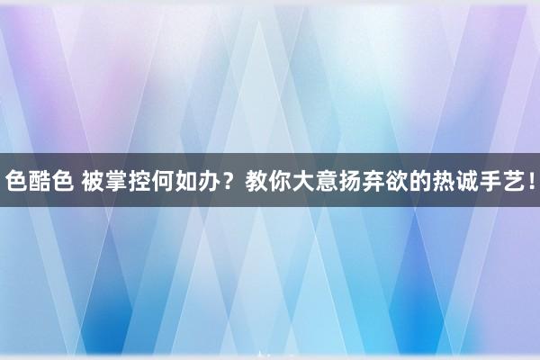 色酷色 被掌控何如办？教你大意扬弃欲的热诚手艺！