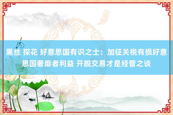 黑丝 探花 好意思国有识之士：加征关税有损好意思国奢靡者利益 开脱交易才是经管之谈