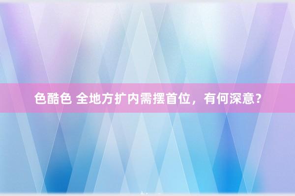 色酷色 全地方扩内需摆首位，有何深意？