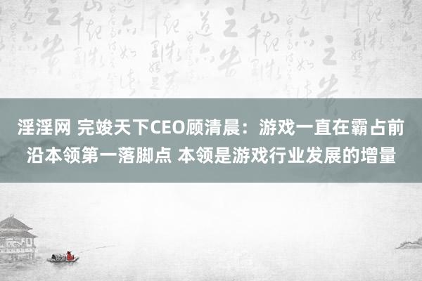 淫淫网 完竣天下CEO顾清晨：游戏一直在霸占前沿本领第一落脚点 本领是游戏行业发展的增量