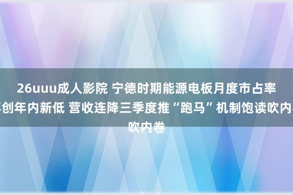 26uuu成人影院 宁德时期能源电板月度市占率再创年内新低 营收连降三季度推“跑马”机制饱读吹内卷