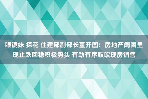 眼镜妹 探花 住建部副部长董开国：房地产阛阓呈现止跌回稳积极势头 有劲有序鼓吹现房销售