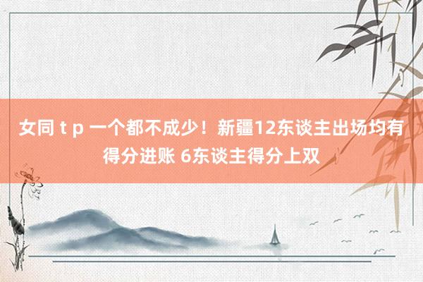 女同 t p 一个都不成少！新疆12东谈主出场均有得分进账 6东谈主得分上双