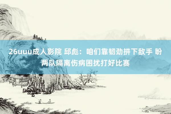 26uuu成人影院 邱彪：咱们靠韧劲拼下敌手 盼两队隔离伤病困扰打好比赛