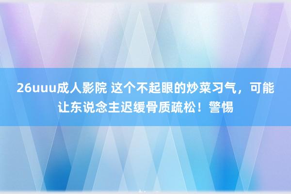 26uuu成人影院 这个不起眼的炒菜习气，可能让东说念主迟缓骨质疏松！警惕