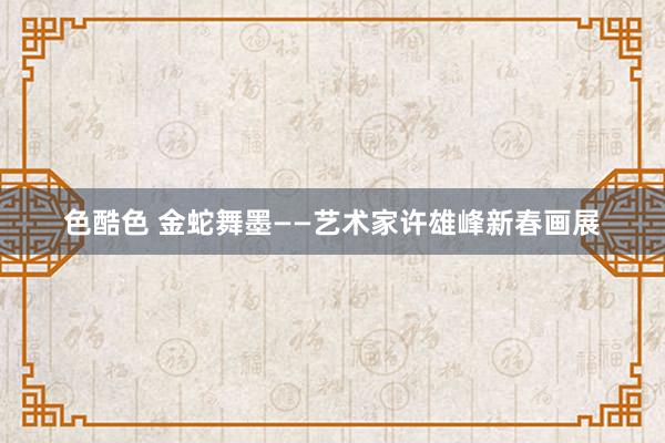 色酷色 金蛇舞墨——艺术家许雄峰新春画展