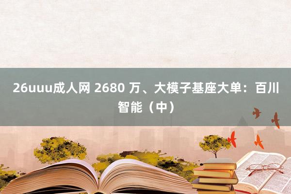 26uuu成人网 2680 万、大模子基座大单：百川智能（中）