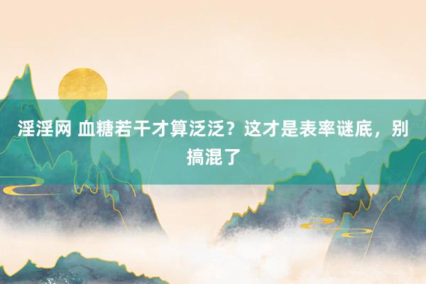 淫淫网 血糖若干才算泛泛？这才是表率谜底，别搞混了