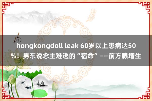 hongkongdoll leak 60岁以上患病达50%！男东说念主难逃的“宿命”——前方腺增生