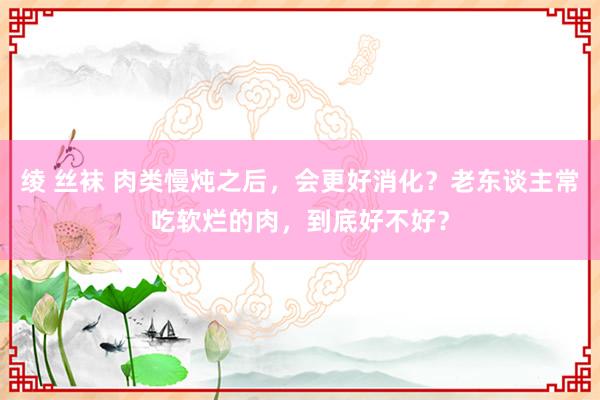 绫 丝袜 肉类慢炖之后，会更好消化？老东谈主常吃软烂的肉，到底好不好？