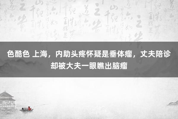 色酷色 上海，内助头疼怀疑是垂体瘤，丈夫陪诊却被大夫一眼瞧出脑瘤