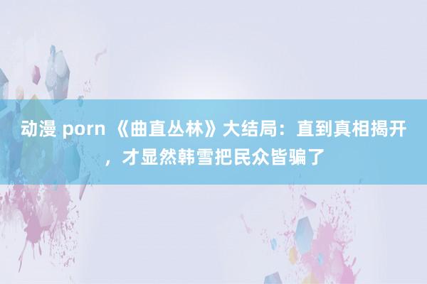 动漫 porn 《曲直丛林》大结局：直到真相揭开，才显然韩雪把民众皆骗了