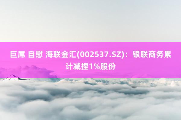 巨屌 自慰 海联金汇(002537.SZ)：银联商务累计减捏1%股份