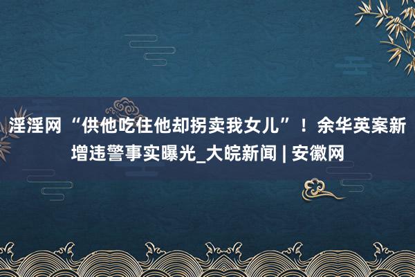 淫淫网 “供他吃住他却拐卖我女儿” ！余华英案新增违警事实曝光_大皖新闻 | 安徽网