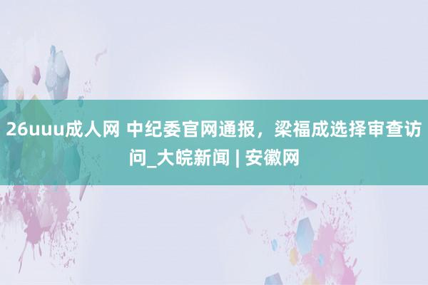 26uuu成人网 中纪委官网通报，梁福成选择审查访问_大皖新闻 | 安徽网