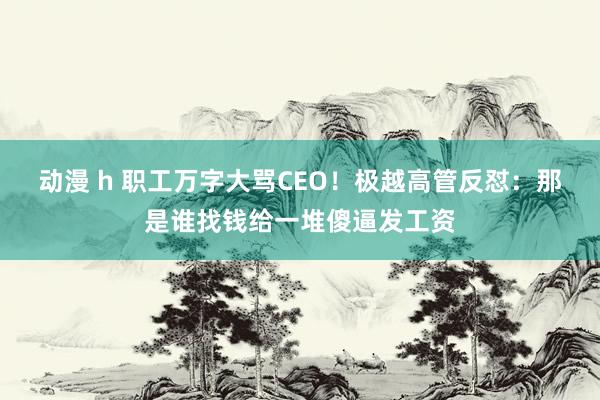 动漫 h 职工万字大骂CEO！极越高管反怼：那是谁找钱给一堆傻逼发工资