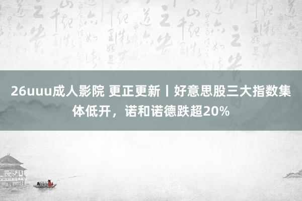 26uuu成人影院 更正更新丨好意思股三大指数集体低开，诺和诺德跌超20%