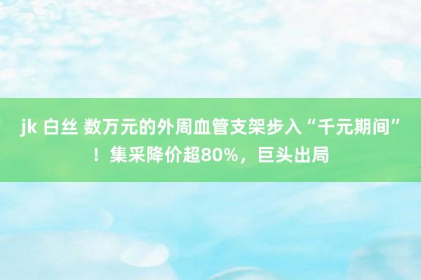 jk 白丝 数万元的外周血管支架步入“千元期间”！集采降价超80%，巨头出局