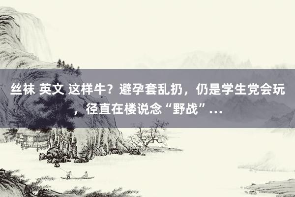 丝袜 英文 这样牛？避孕套乱扔，仍是学生党会玩，径直在楼说念“野战”…