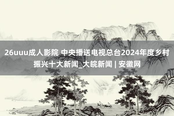 26uuu成人影院 中央播送电视总台2024年度乡村振兴十大新闻_大皖新闻 | 安徽网