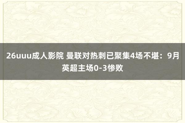 26uuu成人影院 曼联对热刺已聚集4场不堪：9月英超主场0-3惨败