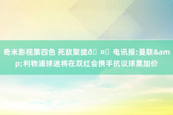 奇米影视第四色 死敌聚拢🤝电讯报:曼联&利物浦球迷将在双红会携手抗议球票加价