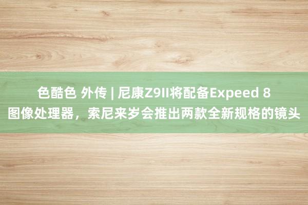 色酷色 外传 | 尼康Z9II将配备Expeed 8图像处理器，索尼来岁会推出两款全新规格的镜头