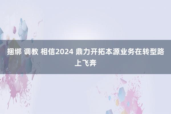 捆绑 调教 相信2024 鼎力开拓本源业务在转型路上飞奔