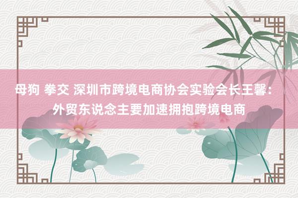 母狗 拳交 深圳市跨境电商协会实验会长王馨： 外贸东说念主要加速拥抱跨境电商