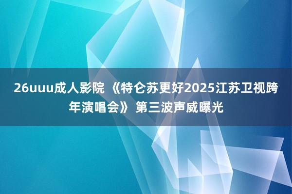 26uuu成人影院 《特仑苏更好2025江苏卫视跨年演唱会》 第三波声威曝光