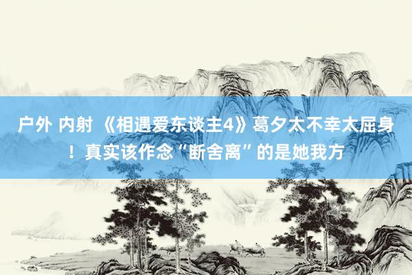 户外 内射 《相遇爱东谈主4》葛夕太不幸太屈身！真实该作念“断舍离”的是她我方