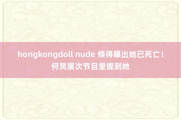 hongkongdoll nude 倏得曝出她已死亡！何炅屡次节目里提到她